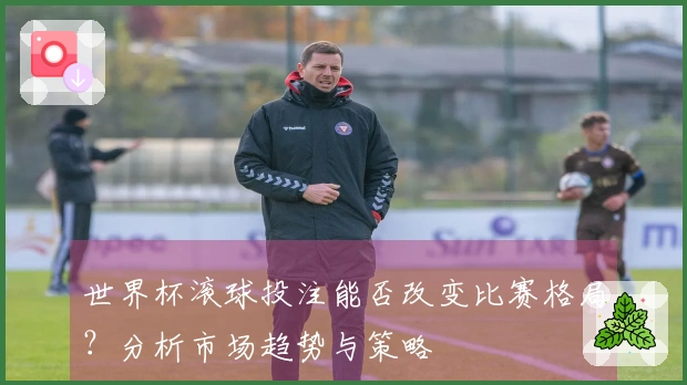 世界杯滚球投注能否改变比赛格局？分析市场趋势与策略