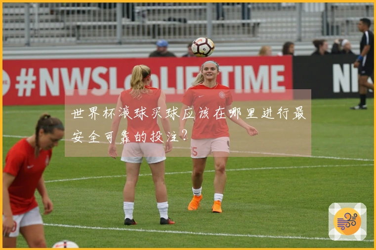 世界杯滚球买球应该在哪里进行最安全可靠的投注？