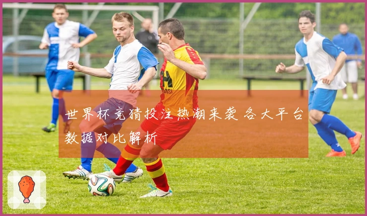 世界杯竞猜投注热潮来袭 各大平台数据对比解析
